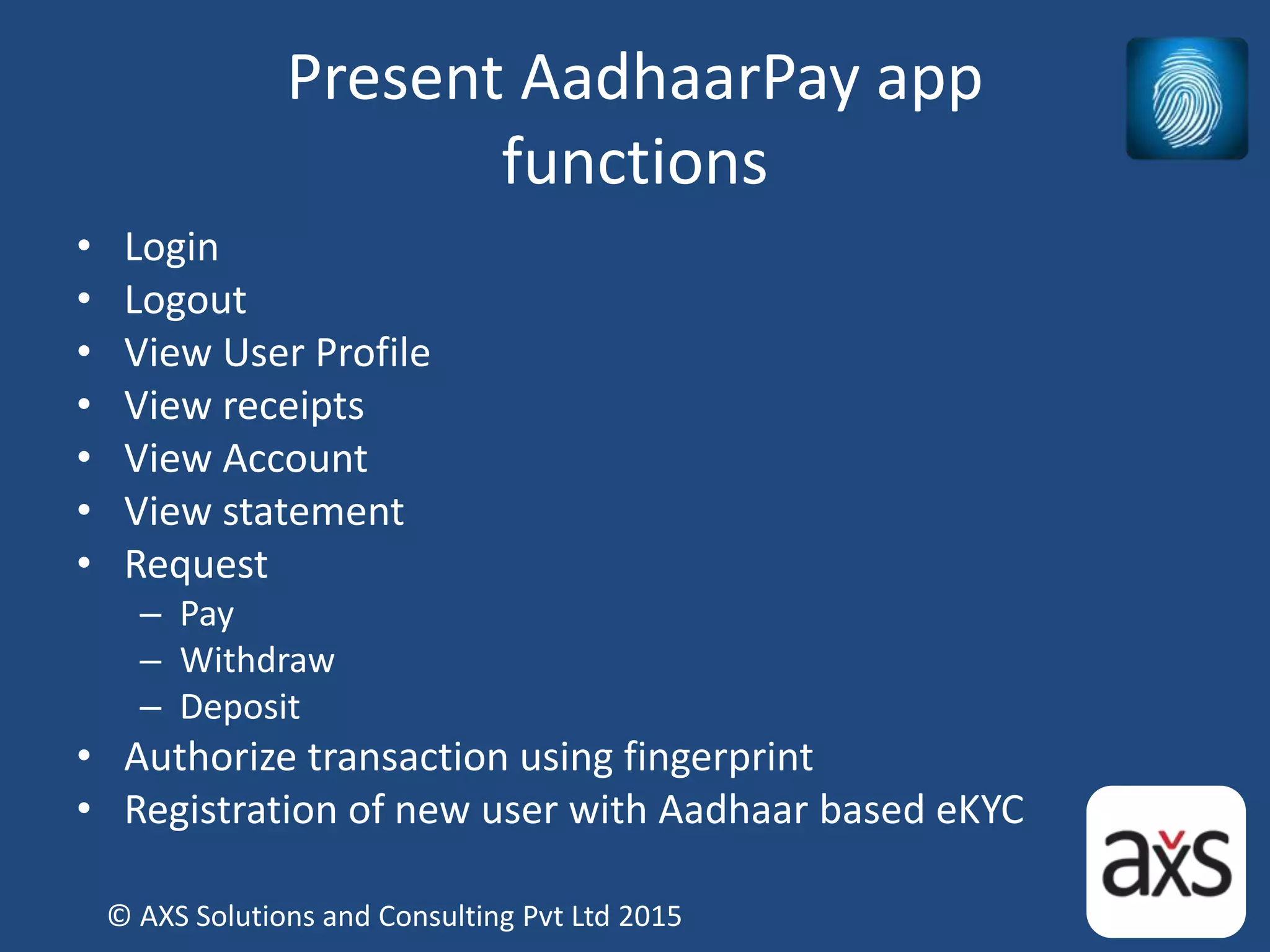 Present AadhaarPay app
functions
• Login
• Logout
• View User Profile
• View receipts
• View Account
• View statement
• Request
– Pay
– Withdraw
– Deposit
• Authorize transaction using fingerprint
• Registration of new user with Aadhaar based eKYC
© AXS Solutions and Consulting Pvt Ltd 2015
 