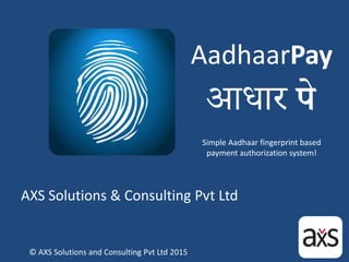AadhaarPay
AXS Solutions & Consulting Pvt Ltd
Simple Aadhaar fingerprint based
payment authorization system!
© AXS Solutions and Consulting Pvt Ltd 2015
 