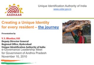 Creating a Unique Identity
for every resident – the journey
e-Governance Leadership Meet
for Government of Andhra Pradesh
November 10, 2010
Unique Identification Authority of India
www.uidai.gov.in
Presentation by
V. S. Bhaskar, IAS
Deputy Director General
Regional Office, Hyderabad
Unique Identification Authority of India
 