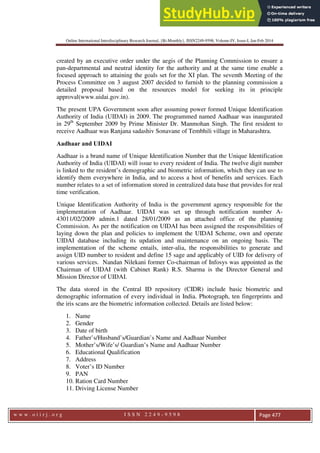 Online International Interdisciplinary Research Journal, {Bi-Monthly}, ISSN2249-9598, Volume-IV, Issue-I, Jan-Feb 2014
w w w . o i i r j . o r g I S S N 2 2 4 9 - 9 5 9 8 Page 477
created by an executive order under the aegis of the Planning Commission to ensure a
pan-departmental and neutral identity for the authority and at the same time enable a
focused approach to attaining the goals set for the XI plan. The seventh Meeting of the
Process Committee on 3 august 2007 decided to furnish to the planning commission a
detailed proposal based on the resources model for seeking its in principle
approval(www.uidai.gov.in).
The present UPA Government soon after assuming power formed Unique Identification
Authority of India (UIDAI) in 2009. The programmed named Aadhaar was inaugurated
in 29th
September 2009 by Prime Minister Dr. Manmohan Singh. The first resident to
receive Aadhaar was Ranjana sadashiv Sonavane of Tembhili village in Maharashtra.
Aadhaar and UIDAI
Aadhaar is a brand name of Unique Identification Number that the Unique Identification
Authority of India (UIDAI) will issue to every resident of India. The twelve digit number
is linked to the resident’s demographic and biometric information, which they can use to
identify them everywhere in India, and to access a host of benefits and services. Each
number relates to a set of information stored in centralized data base that provides for real
time verification.
Unique Identification Authority of India is the government agency responsible for the
implementation of Aadhaar. UIDAI was set up through notification number A-
43011/02/2009 admin.1 dated 28/01/2009 as an attached office of the planning
Commission. As per the notification on UIDAI has been assigned the responsibilities of
laying down the plan and policies to implement the UIDAI Scheme, own and operate
UIDAI database including its updation and maintenance on an ongoing basis. The
implementation of the scheme entails, inter-alia, the responsibilities to generate and
assign UID number to resident and define 15 sage and applicably of UID for delivery of
various services. Nandan Nilekani former Co-chairman of Infosys was appointed as the
Chairman of UIDAI (with Cabinet Rank) R.S. Sharma is the Director General and
Mission Director of UIDAI.
The data stored in the Central ID repository (CIDR) include basic biometric and
demographic information of every individual in India. Photograph, ten fingerprints and
the iris scans are the biometric information collected. Details are listed below:
1. Name
2. Gender
3. Date of birth
4. Father’s/Husband’s/Guardian’s Name and Aadhaar Number
5. Mother’s/Wife’s/ Guardian’s Name and Aadhaar Number
6. Educational Qualification
7. Address
8. Voter’s ID Number
9. PAN
10. Ration Card Number
11. Driving License Number
 