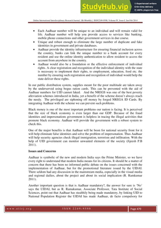 Online International Interdisciplinary Research Journal, {Bi-Monthly}, ISSN2249-9598, Volume-IV, Issue-I, Jan-Feb 2014
w w w . o i i r j . o r g I S S N 2 2 4 9 - 9 5 9 8 Page 479
• Each Aadhaar number will be unique to an individual and will remain valid for
life. Aadhaar number will help you provide access to services like banking,
mobile phone connections and other government services in due course.
• Unique and robust enough to eliminate the large number of duplicate and fake
identities in government and private databases.
• Aadhaar provide the identity infrastructure for ensuring financial inclusion across
the country, banks can link the unique number to a bank account for every
resident and use the online identity authentication to allow resident to access the
account from anywhere in the country.
• Aadhaar would also be a foundation or the effective enforcement of individual
rights. A clear registration and recognition of the individual identity with the state
is necessary to implement their rights, to employment, education, food etc. the
number by ensuring such registration and recognition of individual would help the
state deliver these rights.
In our public distribution system, supplies meant for the poor multitude are taken away
by the underserved using bogus ration cards. This can be prevented with the aid of
Aadhaar numbers for UID cannot faked. And the NREGS was one of the best poverty
alleviation schemes introduced in India, yet a benefit of the scheme doesn’t always reach
the needy. The privileged are siphoning off money by forged NREGA ID Cards. By
integrating Aadhaar with the scheme we can prevent such problems.
Black money is one of the most important problems our nation is facing. It is perceived
that the size of black economy is even larger than our GDP. Because of the fraud
identities and impersonations government is helpless in tracing the illegal activities that
promote black economy. Aadhaar will provide the government with a robust system to
check this.
One of the major benefits is that Aadhaar will be boon for national security front for it
will help eliminate false identities and solve the problem of impersonation. Thus Aadhaar
will help security agencies check illegal immigration, terrorism and infiltration. With the
help of UID government can monitor unwanted elements of the society (Jijeesh P.B
2011).
Issues and Concerns
Aadhaar is symbolic of the new and modern India says the Prime Minister, so we have
every right to understand that modern India means for its citizens. It should be a matter of
concern that there has been no informed public debate on the issues concerned with the
implementation of Aadhaar, but for the promotional literature issued by the UIDAI.
There seldom had any discussion in the mainstream media, especially in the visual media
and regional dailies, about the project and about its social implication (R. Ramkumar
2011).
Another important question is that is Aadhaar mandatory?, the answer for sure is ‘No’
says the UIDAI, but as R. Ramakumar, Associate Professor, Tata Institute of Social
Sciences, point out that Aadhaar has stealthily being made mandatory, by linking UID to
National Population Register the UIDAI has made Aadhaar, de facto compulsory for
 