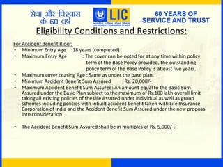 Eligibility Conditions and Restrictions:
For Accident Benefit Rider:
• Minimum Entry Age :18 years (completed)
• Maximum Entry Age : The cover can be opted for at any time within policy
term of the Base Policy provided, the outstanding
policy term of the Base Policy is atleast five years.
• Maximum cover ceasing Age : Same as under the base plan.
• Minimum Accident Benefit Sum Assured : Rs. 20,000/-
• Maximum Accident Benefit Sum Assured: An amount equal to the Basic Sum
Assured under the Basic Plan subject to the maximum of Rs.100 lakh overall limit
taking all existing policies of the Life Assured under individual as well as group
schemes including policies with inbuilt accident benefit taken with Life Insurance
Corporation of India and the Accident Benefit Sum Assured under the new proposal
into consideration.
• The Accident Benefit Sum Assured shall be in multiples of Rs. 5,000/-.
 