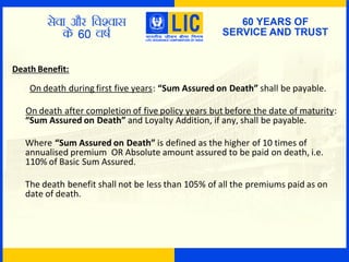 Death Benefit:
On death during first five years: “Sum Assured on Death” shall be payable.
On death after completion of five policy years but before the date of maturity:
“Sum Assured on Death” and Loyalty Addition, if any, shall be payable.
Where “Sum Assured on Death” is defined as the higher of 10 times of
annualised premium OR Absolute amount assured to be paid on death, i.e.
110% of Basic Sum Assured.
The death benefit shall not be less than 105% of all the premiums paid as on
date of death.
 
