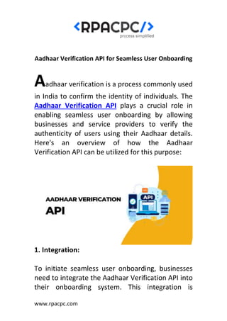 www.rpacpc.com
Aadhaar Verification API for Seamless User Onboarding
Aadhaar verification is a process commonly used
in India to confirm the identity of individuals. The
Aadhaar Verification API plays a crucial role in
enabling seamless user onboarding by allowing
businesses and service providers to verify the
authenticity of users using their Aadhaar details.
Here's an overview of how the Aadhaar
Verification API can be utilized for this purpose:
1. Integration:
To initiate seamless user onboarding, businesses
need to integrate the Aadhaar Verification API into
their onboarding system. This integration is
 
