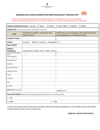 AADHAAR DATA UPDATE/CORRECTION
This form is used for sending Update/Correction
irrespective of the field/s for update/correction
Field for Update/Correction: Select (☑) □
Aadhaar No. (Please provide accurate 12-digit Aadhaar number
Field
Fill Details in English
Capital Letters)
Resident’s Name
Gender Select (☑) Male ( ) Female ( ) Transgender ( )
Date of Birth | DD | MM | YYYY |
Address
C/O Details Select (☑) C/o ( ) D/o
Guardian/ Parent/Spouse
Name NAME
House / Bldg./Apt.
Street/Road/Lane
Landmark
Area/locality/sector
Village/Town /City
District
Post Office
State
PIN CODE
| | | | | | |
Mobile No (mandatory) | | | | | | | | | | |
Document Details (Write Names of the documents
a. POI
b. DOB
I confirm that I have read the instructions carefully and the
contained herein is true, correct and accurate.
/CORRECTION FORM FOR REQUEST THROUGH POST
/Correction Requests through Post. Use capital letters only. Fill the complete form
irrespective of the field/s for update/correction. Providing mobile number is mandatory for Update/Change in any of the fields.
□ Name □Gender □ Date of Birth □Address
digit Aadhaar number here): | | | | | | | | | | | | |
Fill Details in English in this column (Use Fill Details in Local Language
local language as in your Aadhaar letter)
Male ( ) Female ( ) Transgender ( )
| DD | MM | YYYY |
D/o ( ) S/o ( ) W/o ( ) H/o ( )
NAME
| | | | | | | | | E Mail (optional)
rite Names of the documents attached. Refer Annexure I for Valid documents)
c. POA
I have read the instructions carefully and the information provided by me to the UIDAI and the inf
true, correct and accurate.
Applicant’s signatur
POST
Fill the complete form
mobile number is mandatory for Update/Change in any of the fields.
Address □Mobile
Fill Details in Local Language in this column(Use same
in your Aadhaar letter)
provided by me to the UIDAI and the information
Applicant’s signature/Thumbprint
 