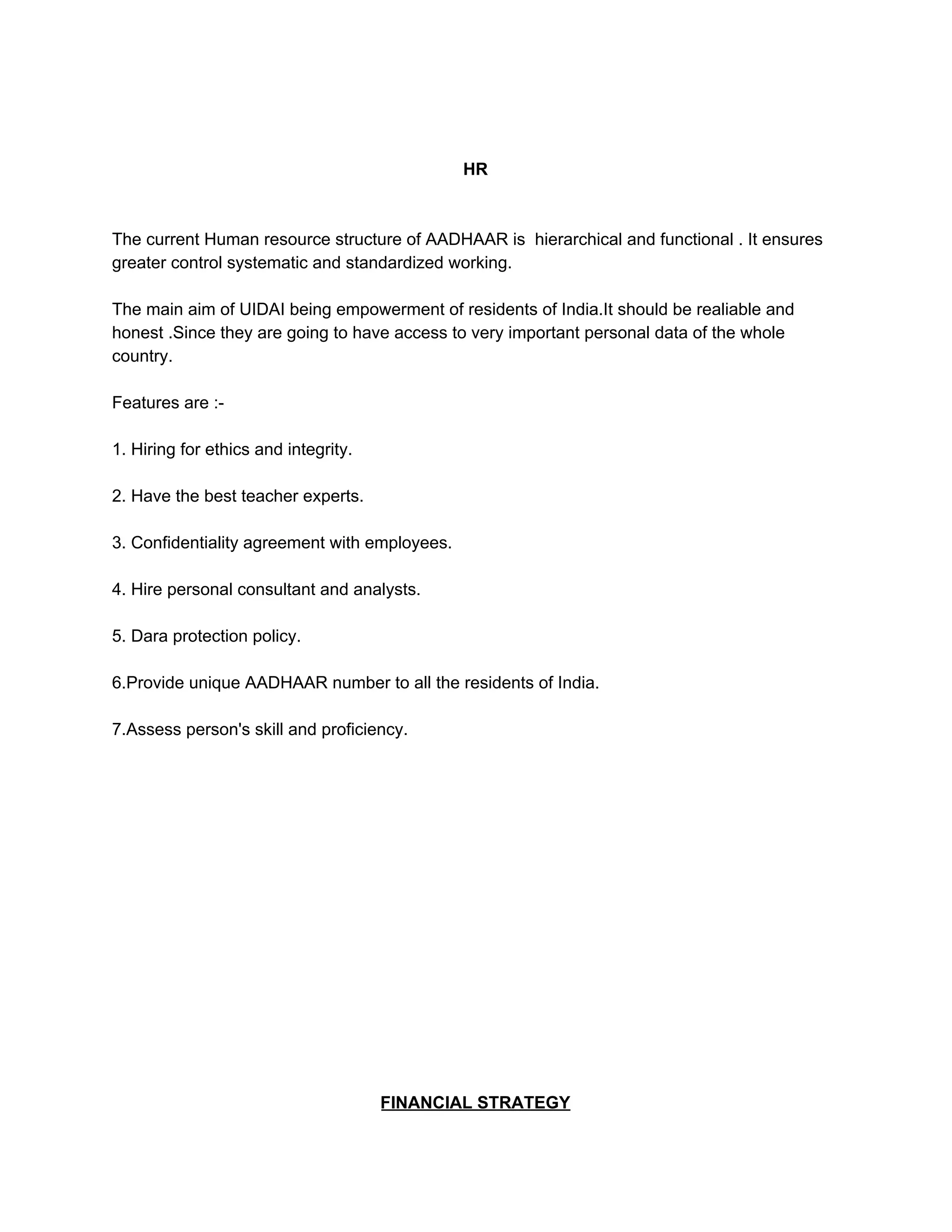 HR
The current Human resource structure of AADHAAR is hierarchical and functional . It ensures
greater control systematic and standardized working.
The main aim of UIDAI being empowerment of residents of India.It should be realiable and
honest .Since they are going to have access to very important personal data of the whole
country.
Features are :-
1. Hiring for ethics and integrity.
2. Have the best teacher experts.
3. Confidentiality agreement with employees.
4. Hire personal consultant and analysts.
5. Dara protection policy.
6.Provide unique AADHAAR number to all the residents of India.
7.Assess person's skill and proficiency.
FINANCIAL STRATEGY
 
