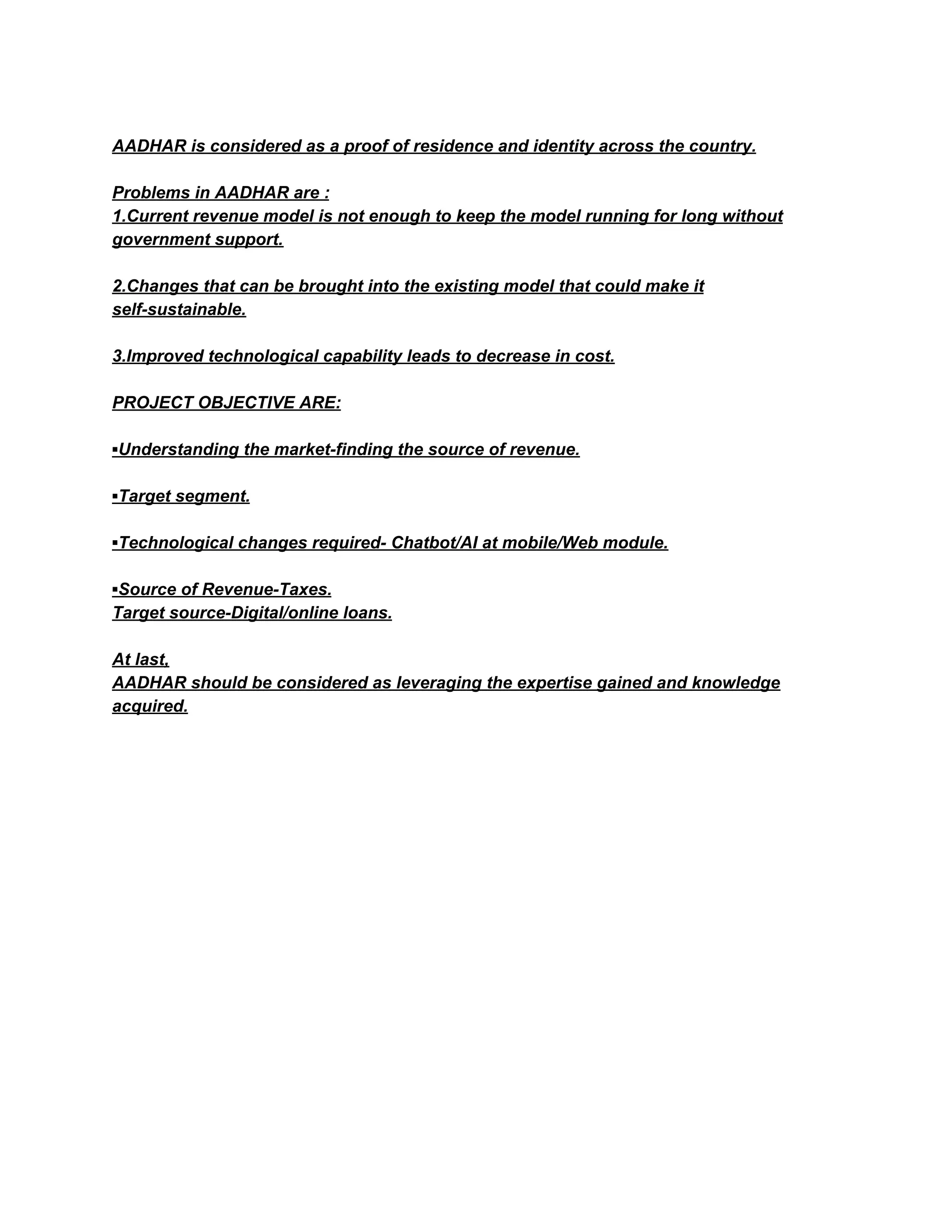 AADHAR is considered as a proof of residence and identity across the country.
Problems in AADHAR are :
1.Current revenue model is not enough to keep the model running for long without
government support.
2.Changes that can be brought into the existing model that could make it
self-sustainable.
3.Improved technological capability leads to decrease in cost.
PROJECT OBJECTIVE ARE:
▪Understanding the market-finding the source of revenue.
▪Target segment.
▪Technological changes required- Chatbot/AI at mobile/Web module.
▪Source of Revenue-Taxes.
Target source-Digital/online loans.
At last,
AADHAR should be considered as leveraging the expertise gained and knowledge
acquired.
 