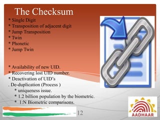 The Checksum
* Single Digit
* Transposition of adjacent digit
* Jump Transposition
* Twin
* Phonetic
* Jump Twin

* Availability of new UID.
* Recovering lost UID number.
* Deactivation of UID’s
. De-duplication (Process )
* uniqueness issue.
* 1.2 billion population by the biometric.
* 1:N Biometric comparisons.

12

 