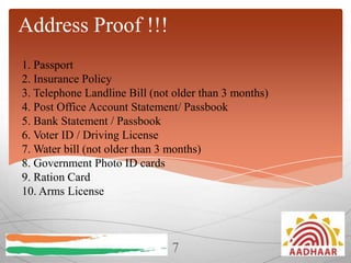 Address Proof !!!
1. Passport
2. Insurance Policy
3. Telephone Landline Bill (not older than 3 months)
4. Post Office Account Statement/ Passbook
5. Bank Statement / Passbook
6. Voter ID / Driving License
7. Water bill (not older than 3 months)
8. Government Photo ID cards
9. Ration Card
10. Arms License

7

 