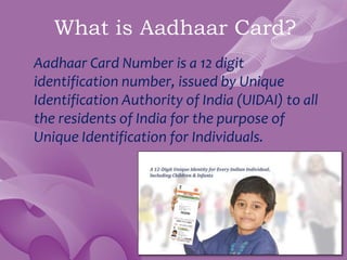 What is Aadhaar Card?
Aadhaar Card Number is a 12 digit
identification number, issued by Unique
Identification Authority of India (UIDAI) to all
the residents of India for the purpose of
Unique Identification for Individuals.
 