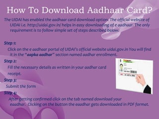 How To Download Aadhaar Card?
The UIDAI has enabled the aadhaar card download option. The official website of
UIDAI i.e. http://uidai.gov.in/ helps in easy downloading of e aadhaar. The only
requirement is to follow simple set of steps described below.
Step 1:
Click on the e aadhaar portal of UIDAI’s official website uidai.gov.in You will find
it in the “aapka aadhar” section named aadhar enrollment.
Step 2:
Fill the necessary details as written in your aadhar card
receipt.
Step 3:
Submit the form
Step 4:
After getting confirmed click on the tab named download your
eaadhar. Clicking on the button the eaadhar gets downloaded in PDF format.
 
