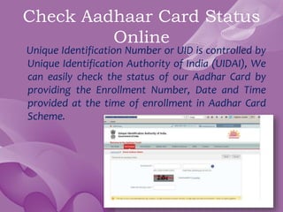 Check Aadhaar Card Status
Online
Unique Identification Number or UID is controlled by
Unique Identification Authority of India (UIDAI), We
can easily check the status of our Aadhar Card by
providing the Enrollment Number, Date and Time
provided at the time of enrollment in Aadhar Card
Scheme.
 