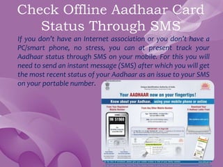 Check Offline Aadhaar Card
Status Through SMS
If you don’t have an Internet association or you don’t have a
PC/smart phone, no stress, you can at present track your
Aadhaar status through SMS on your mobile. For this you will
need to send an instant message (SMS) after which you will get
the most recent status of your Aadhaar as an issue to your SMS
on your portable number.
 