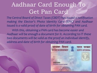 Aadhaar Card Enough To
Get Pan Card
The Central Board of Direct Taxes (CBDT) has issued a notification
making the Elector’s Photo Identity Card (EPIC) and Aadhaar
issued is a valid proof of date of birth for obtaining PAN card.
With this, obtaining a PAN card has become easier and
Aadhaar will be enough a document for it. According to IT these
two documents will be valid as the proof an individual identify,
address and date of birth for obtaining PAN card.
 