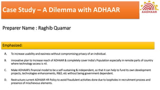 Case Study – A Dilemma with ADHAAR
Preparer Name : Raghib Quamar
Emphasized:
A. To increase usability and easiness without compromising privacy of an individual.
B. innovative plan to Increase reach of ADHAAR & completely cover India's Population especially in remote parts of country
where technology access is nil.
C. Make ADHAAR’s financial model to be a self-sustaining & independent, so that it can help to fund its own development
projects, technologies enhancements, R&D, etc without being government dependent.
D. Restructure current ADHAAR HR Policy to avoid fraudulent activities done due to loopholes in recruitment process and
presence of mischievous elements.
 