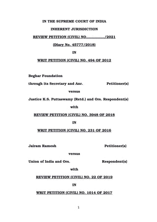 IN THE SUPREME COURT OF INDIA
INHERENT JURISDICTION
REVIEW PETITION (CIVIL) NO.……………/2021
(Diary No. 45777/2018)
IN
WRIT PETITION (CIVIL) NO. 494 OF 2012
Beghar Foundation 
through its Secretary and Anr.           Petitioner(s)
versus
Justice K.S. Puttaswamy (Retd.) and Ors. Respondent(s)
with
REVIEW PETITION (CIVIL) NO. 3948 OF 2018
IN
WRIT PETITION (CIVIL) NO. 231 OF 2016
Jairam Ramesh Petitioner(s)
versus
Union of India and Ors.        Respondent(s)
with
REVIEW PETITION (CIVIL) NO. 22 OF 2019
IN
WRIT PETITION (CIVIL) NO. 1014 OF 2017
1
Digitally signed by
DEEPAK SINGH
Date: 2021.01.20
11:30:21 IST
Reason:
Signature Not Verified
 