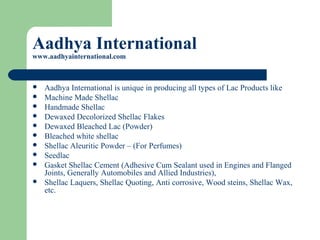 Aadhya International
www.aadhyainternational.com
 Aadhya International is unique in producing all types of Lac Products like
 Machine Made Shellac
 Handmade Shellac
 Dewaxed Decolorized Shellac Flakes
 Dewaxed Bleached Lac (Powder)
 Bleached white shellac
 Shellac Aleuritic Powder – (For Perfumes)
 Seedlac
 Gasket Shellac Cement (Adhesive Cum Sealant used in Engines and Flanged
Joints, Generally Automobiles and Allied Industries),
 Shellac Laquers, Shellac Quoting, Anti corrosive, Wood steins, Shellac Wax,
etc.
 