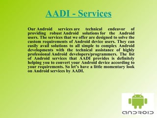 AADI - Services Our Android services are technical endeavor of providing robust Android solutions for the Android users. The services that we offer are designed to solve the custom requirements of Android device users. They can easily avail solutions to all simple to complex Android developments with the technical assistance of highly professional Android developers/programmers. The list of Android services that AADI provides is definitely helping you to convert your Android device according to your requirements. So let’s have a little momentary look on Android services by AADI.  