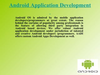 Android Application Development   Android OS is admired by the mobile application developers/programmers at great extent. The reason behind the curtains of popularity among professionals is the feature of allowing third party integration in Android based devices. We offer robust Android application development under jurisdiction of talented and creative Android developers /programmers. AADI offers custom Android Apps Development as well.  