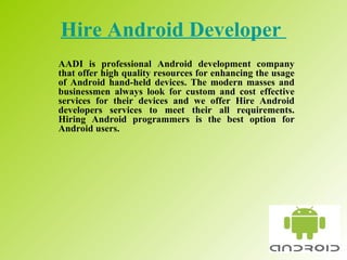 Hire Android Developer   AADI is professional Android development company that offer high quality resources for enhancing the usage of Android hand-held devices. The modern masses and businessmen always look for custom and cost effective services for their devices and we offer Hire Android developers services to meet their all requirements. Hiring Android programmers is the best option for Android users.  