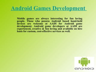 Android Games Development   Mobile games are always interesting for fun loving people. Those who possess Android based hand-held devices are welcome at AADI for Android game development. Android game developers at AADI are experienced, creative & fun loving and available on hire basis for custom, cost-effective services as well.  