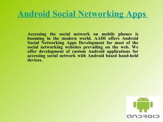 Android Social Networking Apps   Accessing the social network on mobile phones is booming in the modern world. AADI offers Android Social Networking Apps Development for most of the social networking websites prevailing on the web. We offer development of custom Android applications for accessing social network with Android based hand-held devices.  