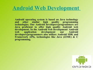 Android Web Development   Android operating system is based on Java technology and other similar high quality programming technologies. Our Android developers/programmers are Java proficient to offer high quality Android web development. In the Android web development/ Android web application development our Android developers/programmers also utilizes Android SDK and Framework APIs, technologies like Java (J2ME) & C programming.  