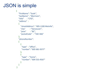 JSON is simple
     {
         "firstName": ”Scott ",
         "lastName" : ”Morrison",
         ”title" : “CTO”,
         "address" :
         {
            "streetAddress": ”405-1100 Melville",
            "city"      : ”Vancouver",
            ”prov"       : ”BC",
            "postalCode" : ”V6E 4A6"
         },
         "phoneNumber":
         [
            {
              "type" : ”office",
              "number": ”605 681-9377"
            },
            {
              "type" : ”home",
              "number": ”604 555-4567"
            }
         ]
     }
 