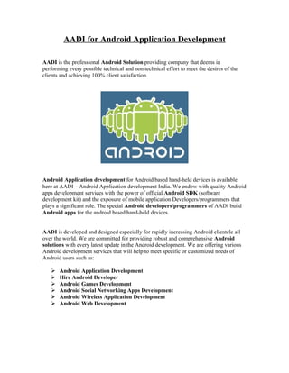 AADI for Android Application Development

AADI is the professional Android Solution providing company that deems in
performing every possible technical and non technical effort to meet the desires of the
clients and achieving 100% client satisfaction.




Android Application development for Android based hand-held devices is available
here at AADI – Android Application development India. We endow with quality Android
apps development services with the power of official Android SDK (software
development kit) and the exposure of mobile application Developers/programmers that
plays a significant role. The special Android developers/programmers of AADI build
Android apps for the android based hand-held devices.


AADI is developed and designed especially for rapidly increasing Android clientele all
over the world. We are committed for providing robust and comprehensive Android
solutions with every latest update in the Android development. We are offering various
Android development services that will help to meet specific or customized needs of
Android users such as:

      Android Application Development
      Hire Android Developer
      Android Games Development
      Android Social Networking Apps Development
      Android Wireless Application Development
      Android Web Development
 