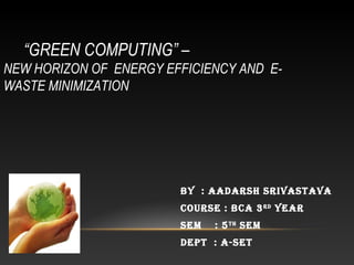 “GREEN COMPUTING” –
NEW HORIZON OF ENERGY EFFICIENCY AND E-
WASTE MINIMIZATION
By : AAdArsh srivAstAvA
Course : BCA 3rd
yeAr
sem : 5th
sem
dePt : A-set
 