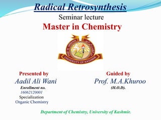Radical Retrosynthesis
Seminar lecture
Master in Chemistry
Presented by Guided by
Aadil Ali Wani Prof. M.A.Khuroo
Enrollment no. (H.O.D).
16062120001
Specialization
Organic Chemistry
Department of Chemistry, University of Kashmir.
 