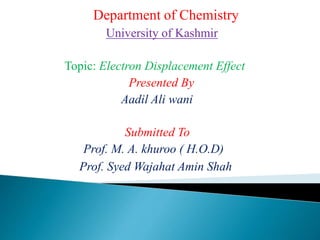 Department of Chemistry
University of Kashmir
Topic: Electron Displacement Effect
Presented By
Aadil Ali wani
Submitted To
Prof. M. A. khuroo ( H.O.D)
Prof. Syed Wajahat Amin Shah
 