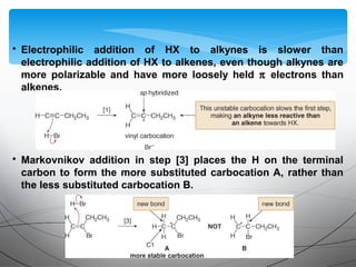 • Electrophilic addition of HX to alkynes is slower than
electrophilic addition of HX to alkenes, even though alkynes are
more polarizable and have more loosely held π electrons than
alkenes.
• Markovnikov addition in step [3] places the H on the terminal
carbon to form the more substituted carbocation A, rather than
the less substituted carbocation B.
 