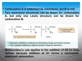 • Carbocation A is stabilized by resonance, but B is not.
• Two resonance structures can be drawn for carbocation
A, but only one Lewis structure can be drawn for
carbocation B.
• Markovnikov’s rule applies to the addition of HX to vinyl
halides because addition of H+ forms a resonance-
stabilized carbocation.
 