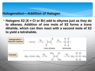 • Halogens X2 (X = Cl or Br) add to alkynes just as they do
to alkenes. Addition of one mole of X2 forms a trans
dihalide, which can then react with a second mole of X2
to yield a tetrahalide.
Halogenation—Addition of Halogen
 