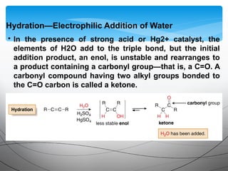 • In the presence of strong acid or Hg2+ catalyst, the
elements of H2O add to the triple bond, but the initial
addition product, an enol, is unstable and rearranges to
a product containing a carbonyl group—that is, a C=O. A
carbonyl compound having two alkyl groups bonded to
the C=O carbon is called a ketone.
Hydration—Electrophilic Addition of Water
 