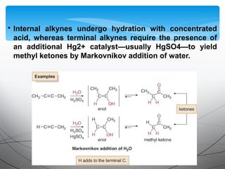 • Internal alkynes undergo hydration with concentrated
acid, whereas terminal alkynes require the presence of
an additional Hg2+ catalyst—usually HgSO4—to yield
methyl ketones by Markovnikov addition of water.
 