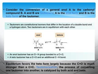 • Consider the conversion of a general enol A to the carbonyl
compound B. A and B are tautomers: A is the enol form and B is the
keto form of the tautomer.
• Equilibrium favors the keto form largely because the C=O is much
stronger than a C=C. Tautomerization, the process of converting
one tautomer into another, is catalyzed by both acid and base.
 