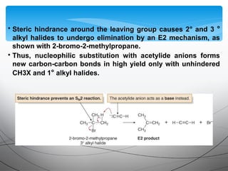• Steric hindrance around the leaving group causes 2° and 3 °
alkyl halides to undergo elimination by an E2 mechanism, as
shown with 2-bromo-2-methylpropane.
• Thus, nucleophilic substitution with acetylide anions forms
new carbon-carbon bonds in high yield only with unhindered
CH3X and 1° alkyl halides.
 