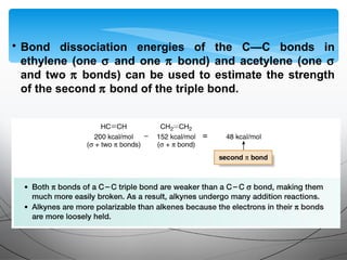 • Bond dissociation energies of the C—C bonds in
ethylene (one σ and one π bond) and acetylene (one σ
and two π bonds) can be used to estimate the strength
of the second π bond of the triple bond.
 