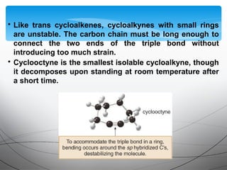 • Like trans cycloalkenes, cycloalkynes with small rings
are unstable. The carbon chain must be long enough to
connect the two ends of the triple bond without
introducing too much strain.
• Cyclooctyne is the smallest isolable cycloalkyne, though
it decomposes upon standing at room temperature after
a short time.
 