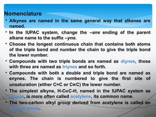 • Alkynes are named in the same general way that alkenes are
named.
• In the IUPAC system, change the –ane ending of the parent
alkane name to the suffix –yne.
• Choose the longest continuous chain that contains both atoms
of the triple bond and number the chain to give the triple bond
the lower number.
• Compounds with two triple bonds are named as diynes, those
with three are named as triynes and so forth.
• Compounds with both a double and triple bond are named as
enynes. The chain is numbered to give the first site of
unsaturation (either C=C or C≡C) the lower number.
• The simplest alkyne, H-C≡C-H, named in the IUPAC system as
ethyne, is more often called acetylene, its common name.
• The two-carbon alkyl group derived from acetylene is called an
ethynyl group.
Nomenclature
 