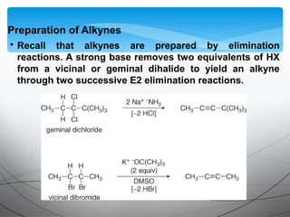 • Recall that alkynes are prepared by elimination
reactions. A strong base removes two equivalents of HX
from a vicinal or geminal dihalide to yield an alkyne
through two successive E2 elimination reactions.
Preparation of Alkynes
 