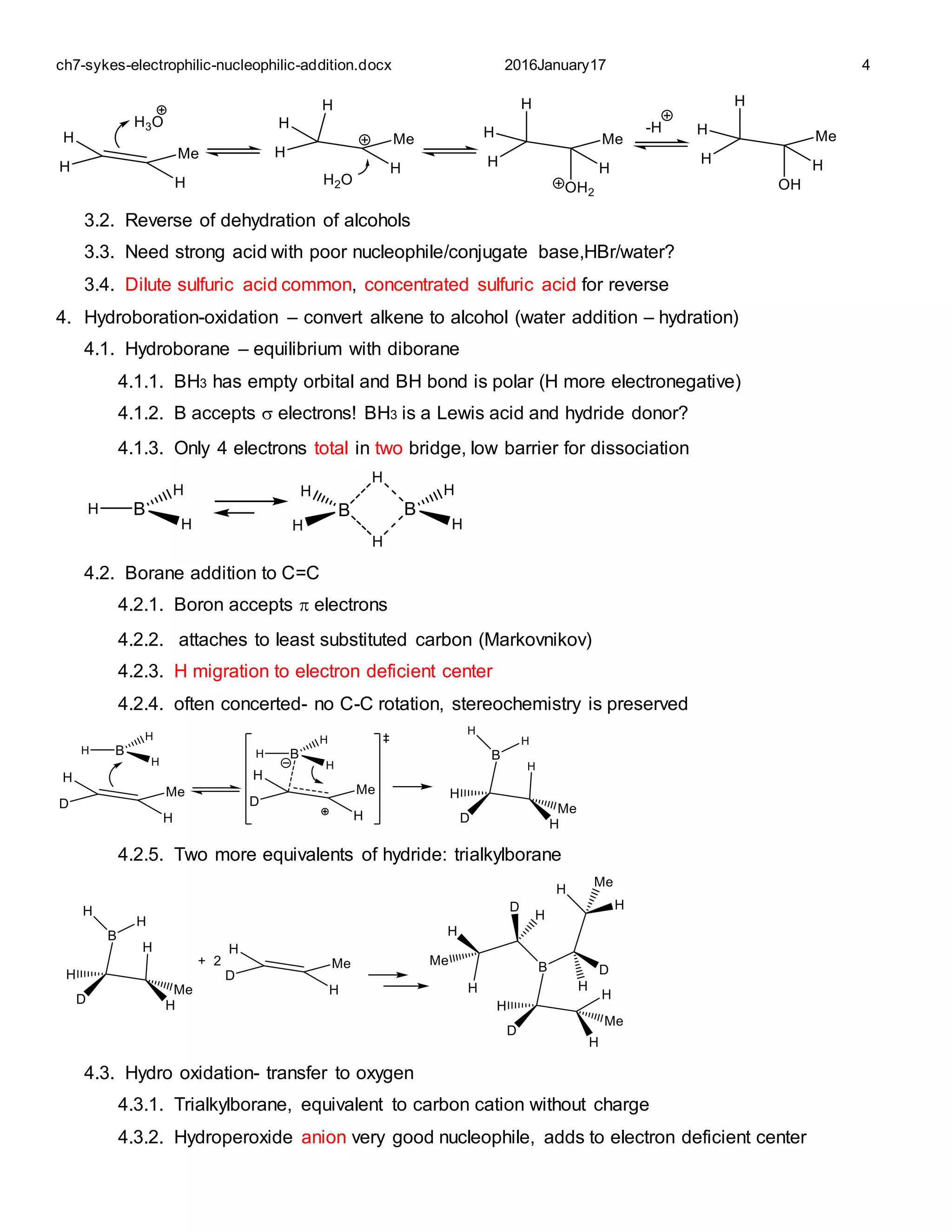 ch7-sykes-electrophilic-nucleophilic-addition.docx 2016January17 4
3.2. Reverse of dehydration of alcohols
3.3. Need strong acid with poor nucleophile/conjugate base,HBr/water?
3.4. Dilute sulfuric acid common, concentrated sulfuric acid for reverse
4. Hydroboration-oxidation – convert alkene to alcohol (water addition – hydration)
4.1. Hydroborane – equilibrium with diborane
4.1.1. BH3 has empty orbital and BH bond is polar (H more electronegative)
4.1.2. B accepts  electrons! BH3 is a Lewis acid and hydride donor?
4.1.3. Only 4 electrons total in two bridge, low barrier for dissociation
4.2. Borane addition to C=C
4.2.1. Boron accepts  electrons
4.2.2. attaches to least substituted carbon (Markovnikov)
4.2.3. H migration to electron deficient center
4.2.4. often concerted- no C-C rotation, stereochemistry is preserved
4.2.5. Two more equivalents of hydride: trialkylborane
4.3. Hydro oxidation- transfer to oxygen
4.3.1. Trialkylborane, equivalent to carbon cation without charge
4.3.2. Hydroperoxide anion very good nucleophile, adds to electron deficient center
 