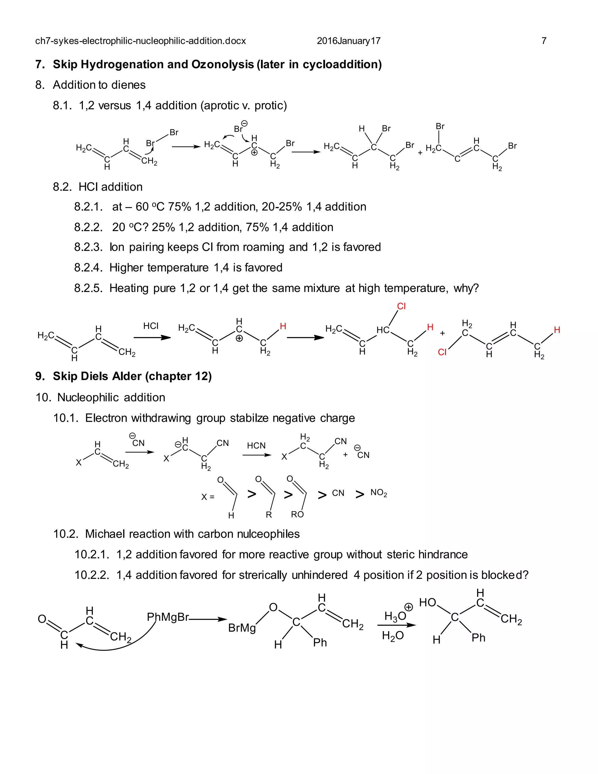 ch7-sykes-electrophilic-nucleophilic-addition.docx 2016January17 7
7. Skip Hydrogenation and Ozonolysis (later in cycloaddition)
8. Addition to dienes
8.1. 1,2 versus 1,4 addition (aprotic v. protic)
8.2. HCl addition
8.2.1. at – 60 oC 75% 1,2 addition, 20-25% 1,4 addition
8.2.2. 20 oC? 25% 1,2 addition, 75% 1,4 addition
8.2.3. Ion pairing keeps Cl from roaming and 1,2 is favored
8.2.4. Higher temperature 1,4 is favored
8.2.5. Heating pure 1,2 or 1,4 get the same mixture at high temperature, why?
9. Skip Diels Alder (chapter 12)
10. Nucleophilic addition
10.1. Electron withdrawing group stabilze negative charge
10.2. Michael reaction with carbon nulceophiles
10.2.1. 1,2 addition favored for more reactive group without steric hindrance
10.2.2. 1,4 addition favored for strerically unhindered 4 position if 2 position is blocked?
 