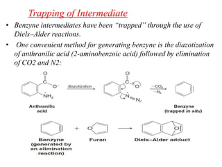 Trapping of Intermediate
• Benzyne intermediates have been “trapped” through the use of
Diels–Alder reactions.
• One convenient method for generating benzyne is the diazotization
of anthranilic acid (2-aminobenzoic acid) followed by elimination
of CO2 and N2:
 