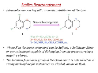 Smiles Rearrangement
• Intramolecular nucleophilic aromatic substitution of the type
• Where X in the arene compound can be Sulfone, a Sulfide,an Ether
or any substituent capable of dislodging from the arene carrying a
negative charge.
• The terminal functional group in the chain end Y is able to act as a
strong nucleophile for instanance an alcohol, amine or thiol.
 