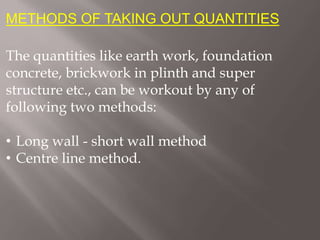METHODS OF TAKING OUT QUANTITIES
The quantities like earth work, foundation
concrete, brickwork in plinth and super
structure etc., can be workout by any of
following two methods:
• Long wall - short wall method
• Centre line method.
 