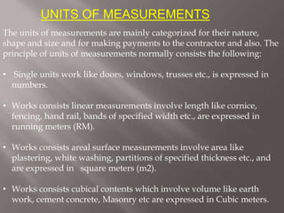 UNITS OF MEASUREMENTS
The units of measurements are mainly categorized for their nature,
shape and size and for making payments to the contractor and also. The
principle of units of measurements normally consists the following:
• Single units work like doors, windows, trusses etc., is expressed in
numbers.
• Works consists linear measurements involve length like cornice,
fencing, hand rail, bands of specified width etc., are expressed in
running meters (RM).
• Works consists areal surface measurements involve area like
plastering, white washing, partitions of specified thickness etc., and
are expressed in square meters (m2).
• Works consists cubical contents which involve volume like earth
work, cement concrete, Masonry etc are expressed in Cubic meters.
 