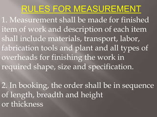 RULES FOR MEASUREMENT
1. Measurement shall be made for finished
item of work and description of each item
shall include materials, transport, labor,
fabrication tools and plant and all types of
overheads for finishing the work in
required shape, size and specification.
2. In booking, the order shall be in sequence
of length, breadth and height
or thickness
 